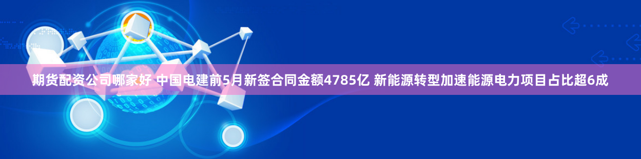 期货配资公司哪家好 中国电建前5月新签合同金额4785亿 新能源转型加速能源电力项目占比超6成