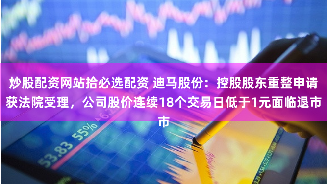 炒股配资网站拾必选配资 迪马股份：控股股东重整申请获法院受理，公司股价连续18个交易日低于1元面临退市