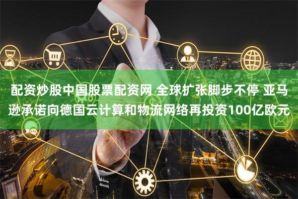 配资炒股中国股票配资网 全球扩张脚步不停 亚马逊承诺向德国云计算和物流网络再投资100亿欧元