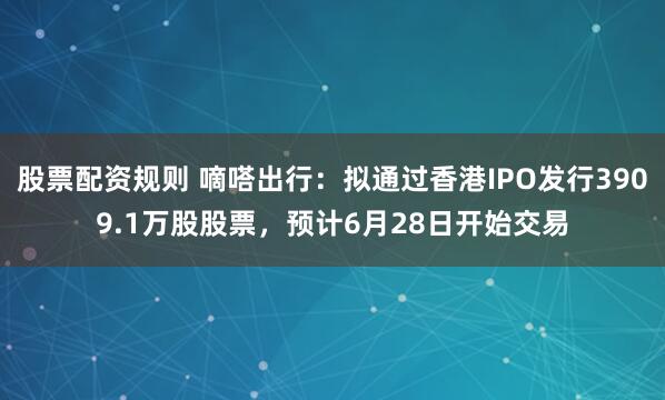 股票配资规则 嘀嗒出行：拟通过香港IPO发行3909.1万股股票，预计6月28日开始交易