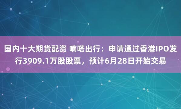 国内十大期货配资 嘀嗒出行：申请通过香港IPO发行3909.1万股股票，预计6月28日开始交易
