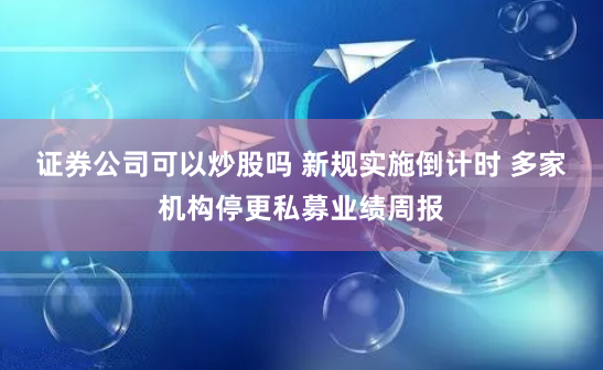 证券公司可以炒股吗 新规实施倒计时 多家机构停更私募业绩周报