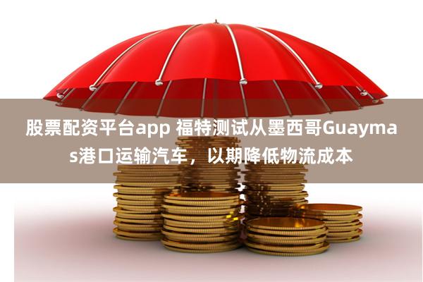 股票配资平台app 福特测试从墨西哥Guaymas港口运输汽车，以期降低物流成本