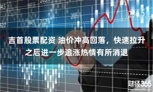吉首股票配资 油价冲高回落，快速拉升之后进一步追涨热情有所消退