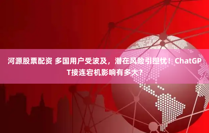 河源股票配资 多国用户受波及，潜在风险引担忧！ChatGPT接连宕机影响有多大？