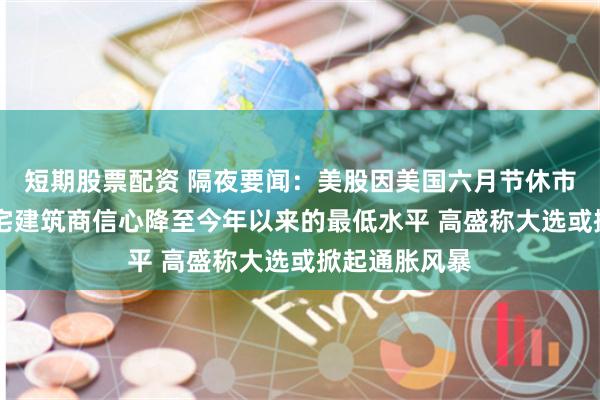 短期股票配资 隔夜要闻：美股因美国六月节休市一天 美国住宅建筑商信心降至今年以来的最低水平 高盛称大选或掀起通胀风暴