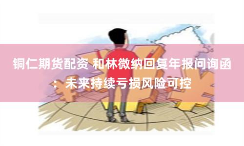 铜仁期货配资 和林微纳回复年报问询函：未来持续亏损风险可控