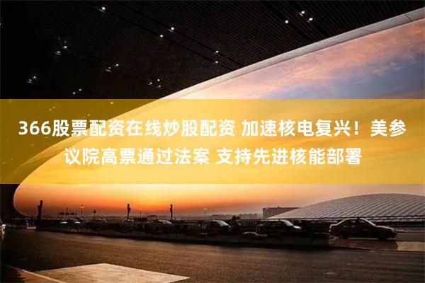 366股票配资在线炒股配资 加速核电复兴！美参议院高票通过法案 支持先进核能部署
