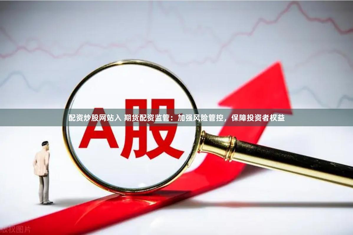 配资炒股网站入 期货配资监管：加强风险管控，保障投资者权益