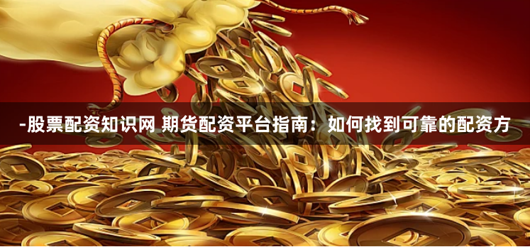 -股票配资知识网 期货配资平台指南：如何找到可靠的配资方