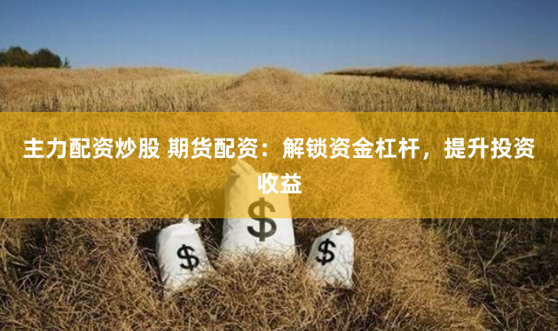 主力配资炒股 期货配资：解锁资金杠杆，提升投资收益