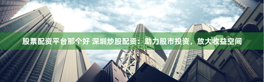 股票配资平台那个好 深圳炒股配资：助力股市投资，放大收益空间
