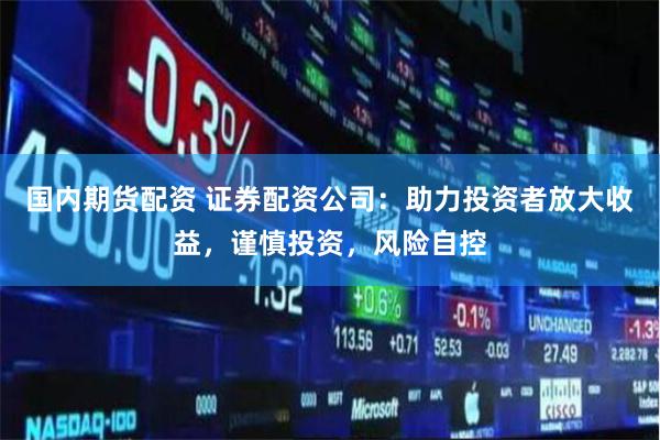 国内期货配资 证券配资公司：助力投资者放大收益，谨慎投资，风险自控
