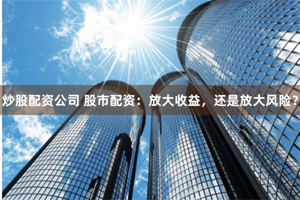 炒股配资公司 股市配资：放大收益，还是放大风险？