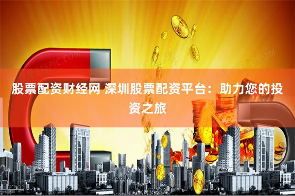 股票配资财经网 深圳股票配资平台：助力您的投资之旅