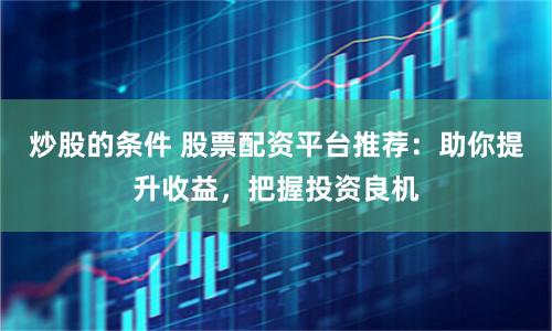 炒股的条件 股票配资平台推荐：助你提升收益，把握投资良机