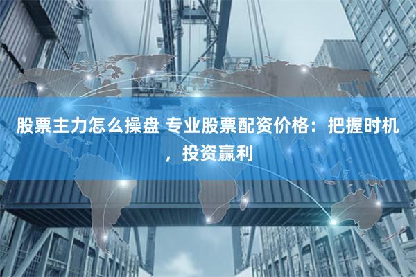 股票主力怎么操盘 专业股票配资价格：把握时机，投资赢利