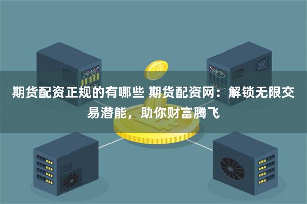 期货配资正规的有哪些 期货配资网：解锁无限交易潜能，助你财富腾飞