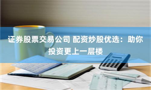 证券股票交易公司 配资炒股优选：助你投资更上一层楼