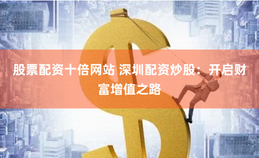 股票配资十倍网站 深圳配资炒股：开启财富增值之路