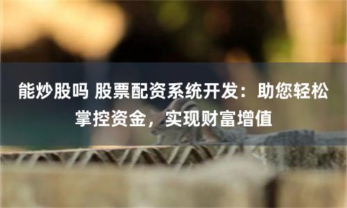 能炒股吗 股票配资系统开发：助您轻松掌控资金，实现财富增值