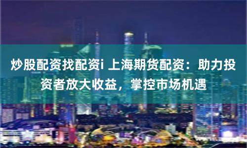 炒股配资找配资i 上海期货配资：助力投资者放大收益，掌控市场机遇