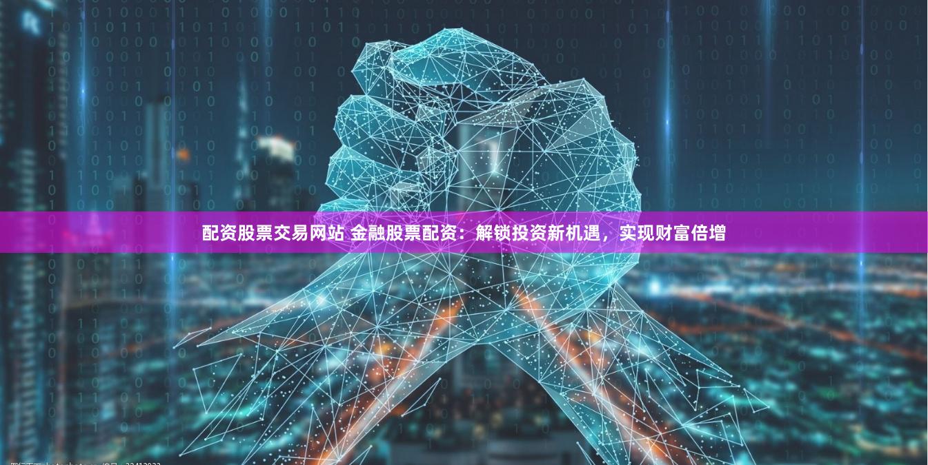 配资股票交易网站 金融股票配资：解锁投资新机遇，实现财富倍增