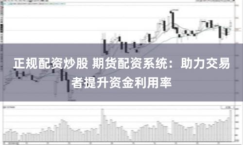 正规配资炒股 期货配资系统：助力交易者提升资金利用率