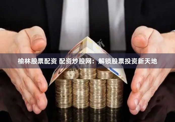 榆林股票配资 配资炒股网：解锁股票投资新天地
