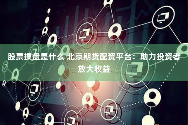 股票操盘是什么 北京期货配资平台：助力投资者放大收益