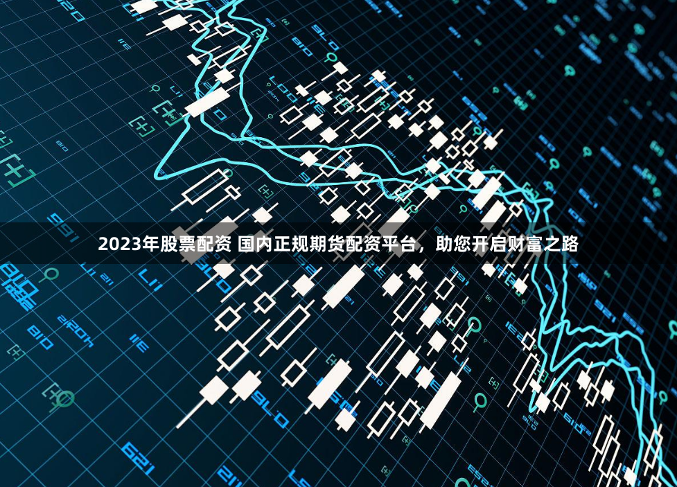 2023年股票配资 国内正规期货配资平台，助您开启财富之路