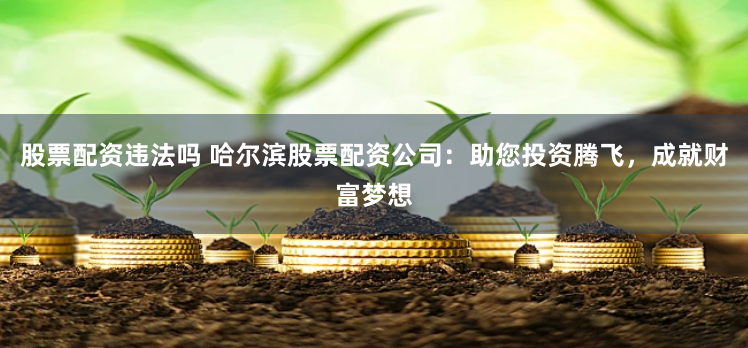 股票配资违法吗 哈尔滨股票配资公司：助您投资腾飞，成就财富梦想