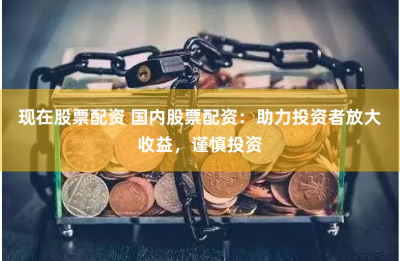 现在股票配资 国内股票配资:助力投资者放大收益,谨慎投资