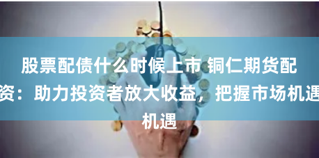 股票配债什么时候上市 铜仁期货配资：助力投资者放大收益，把握市场机遇