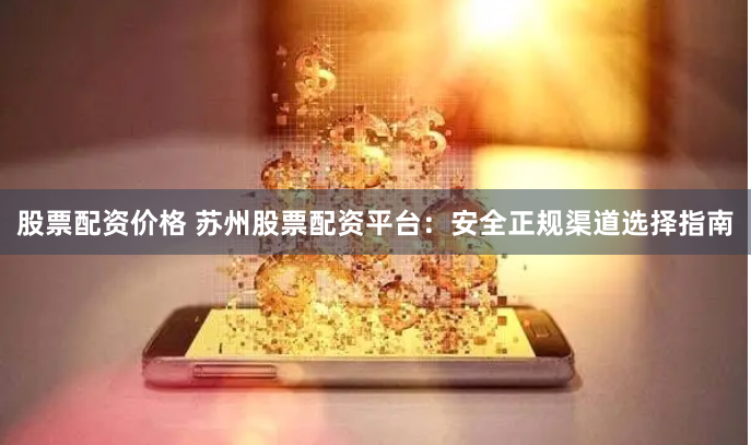股票配资价格 苏州股票配资平台:安全正规渠道选择指南