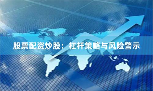 股票配资炒股：杠杆策略与风险警示