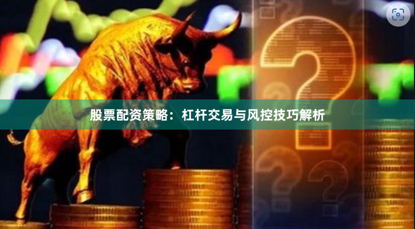 股票配资策略：杠杆交易与风控技巧解析
